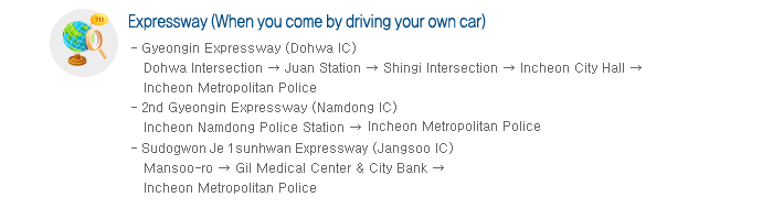 Expressway (When you come by driving you own car)<%=vbCrLf%>- Gyeongin Expressway (Dohwa IC)<%=vbCrLf%> Dohwa Intersection  Juan Station  Shingichon Intersection   Incheon City Hall  Incheon Metropolitan Police Agency<%=vbCrLf%>- 2nd Gyeongin Expressway (Namdong IC)<%=vbCrLf%>  Incheon Namdong Police Station  Shinsegae Department Store  Incheon Metropolitan Police Agency<%=vbCrLf%>- Seoul Ring Expressway (Jangsoo IC)<%=vbCrLf%> Mansoo-ro  Gil Medical Center & City Bank  Lotte Department Store  Incheon Metropolitan Police Agency 